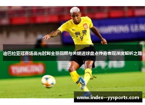 迪巴拉亚冠赛场高光时刻全景回顾与关键进球盘点传奇表现深度解析之路