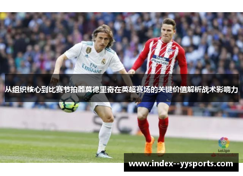 从组织核心到比赛节拍器莫德里奇在英超赛场的关键价值解析战术影响力 从组织核心到比赛节拍器莫德里奇在英超赛场的关键价值解析战术影响力
