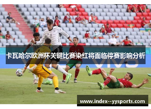 卡瓦哈尔欧洲杯关键比赛染红将面临停赛影响分析 卡瓦哈尔欧洲杯关键比赛染红将面临停赛影响分析