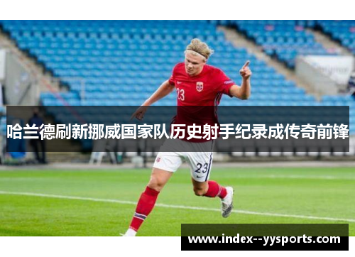 哈兰德刷新挪威国家队历史射手纪录成传奇前锋 哈兰德刷新挪威国家队历史射手纪录成传奇前锋