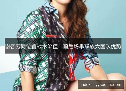 谢杏芳同位置战术价值,前后场串联放大团队优势 谢杏芳同位置战术价值,前后场串联放大团队优势